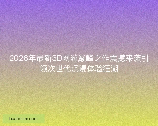 2026年最新3D网游巅峰之作震撼来袭引领次世代沉浸体验狂潮