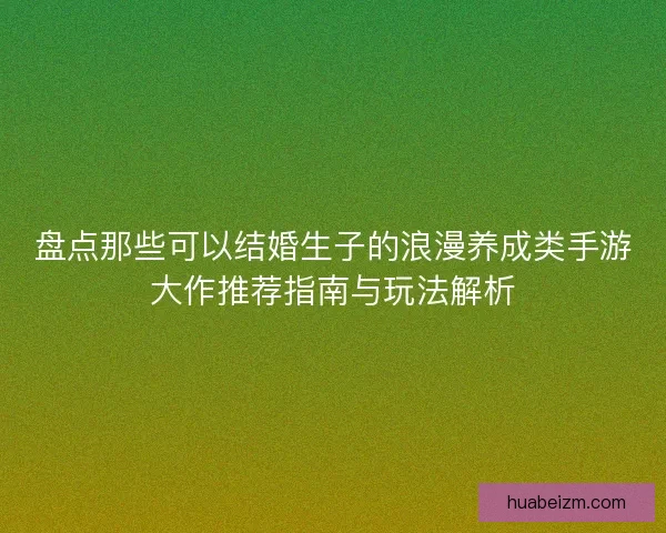 盘点那些可以结婚生子的浪漫养成类手游大作推荐指南与玩法解析