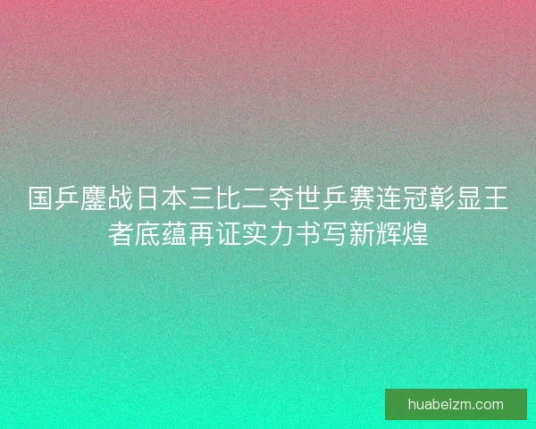 国乒鏖战日本三比二夺世乒赛连冠彰显王者底蕴再证实力书写新辉煌