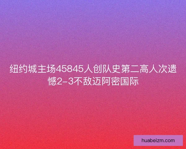 纽约城主场45845人创队史第二高人次遗憾2-3不敌迈阿密国际