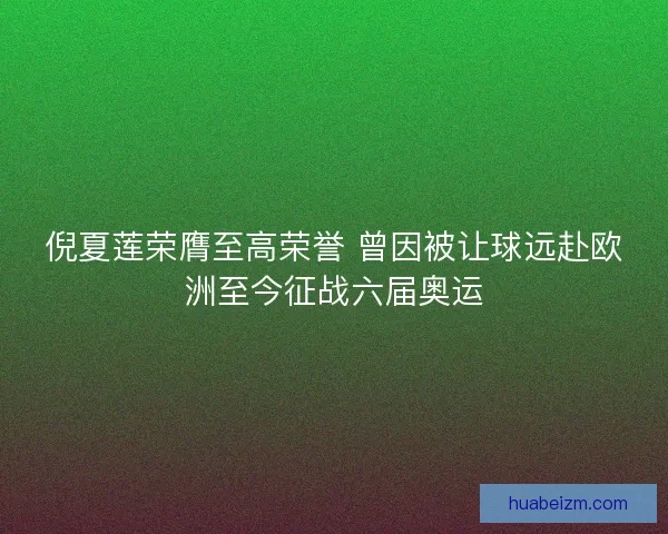 倪夏莲荣膺至高荣誉 曾因被让球远赴欧洲至今征战六届奥运